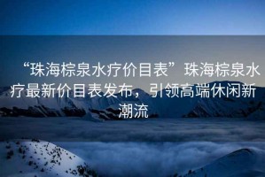 “珠海棕泉水療價(jià)目表”珠海棕泉水療最新價(jià)目表發(fā)布，引領(lǐng)高端休閑新潮流