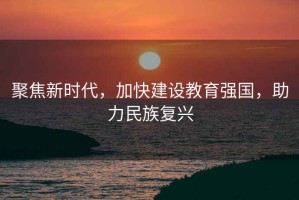 聚焦新時(shí)代，加快建設(shè)教育強(qiáng)國，助力民族復(fù)興