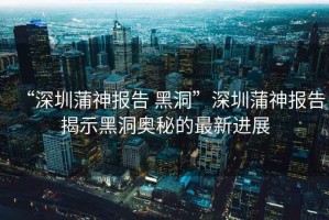 “深圳蒲神報告 黑洞”深圳蒲神報告揭示黑洞奧秘的最新進展