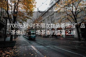 “700元3小時(shí)不限次數(shù)品茶佛山”品茶佛山，一場(chǎng)茶香的盛宴之旅