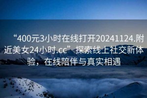 “400元3小時在線打開20241124.附近美女24小時.cc”探索線上社交新體驗(yàn)，在線陪伴與真實(shí)相遇