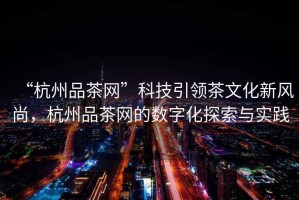 “杭州品茶網(wǎng)”科技引領茶文化新風尚，杭州品茶網(wǎng)的數(shù)字化探索與實踐