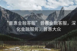 “普惠金融客服”普惠金融客服，深化金融服務(wù)，普惠大眾