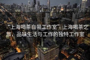 “上海喝茶自帶工作室”上海喝茶之旅，品味生活與工作的獨(dú)特工作室