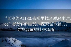 “長(zhǎng)沙約P1130.去哪里找合適24小時(shí).cc”長(zhǎng)沙約P1130，探索城市魅力，尋找合適的社交場(chǎng)所