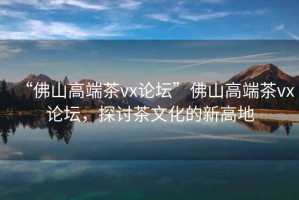 “佛山高端茶vx論壇”佛山高端茶vx論壇，探討茶文化的新高地