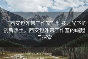“西安包外帶工作室”科技之光下的創(chuàng)新熱土，西安包外帶工作室的崛起與探索