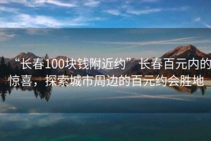 “長春100塊錢附近約”長春百元內的驚喜，探索城市周邊的百元約會勝地