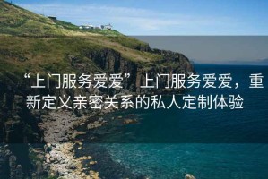“上門(mén)服務(wù)愛(ài)愛(ài)”上門(mén)服務(wù)愛(ài)愛(ài)，重新定義親密關(guān)系的私人定制體驗(yàn)