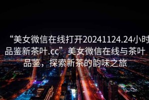 “美女微信在線打開(kāi)20241124.24小時(shí)品鑒新茶葉.cc”美女微信在線與茶葉品鑒，探索新茶的韻味之旅