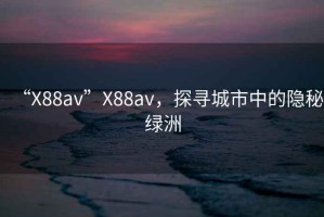 “X88av”X88av，探尋城市中的隱秘綠洲