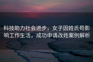 科技助力社會進步，女子因姓氏茍影響工作生活，成功申請改姓案例解析