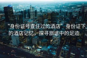 “身份證號(hào)查住過(guò)的酒店”身份證下的酒店記憶，探尋旅途中的足跡