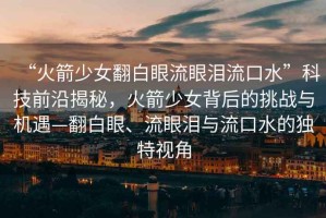 “火箭少女翻白眼流眼淚流口水”科技前沿揭秘，火箭少女背后的挑戰(zhàn)與機遇—翻白眼、流眼淚與流口水的獨特視角