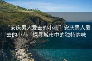 “安慶男人愛去的小巷”安慶男人愛去的小巷—探尋城市中的獨(dú)特韻味
