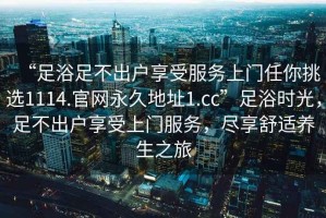 “足浴足不出戶享受服務(wù)上門任你挑選1114.官網(wǎng)永久地址1.cc”足浴時光，足不出戶享受上門服務(wù)，盡享舒適養(yǎng)生之旅