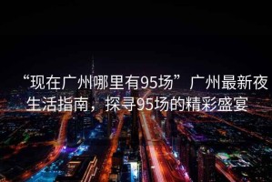 “現(xiàn)在廣州哪里有95場”廣州最新夜生活指南，探尋95場的精彩盛宴