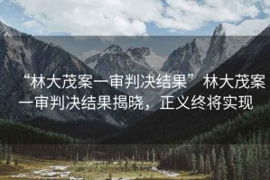 “林大茂案一審判決結(jié)果”林大茂案一審判決結(jié)果揭曉，正義終將實現(xiàn)