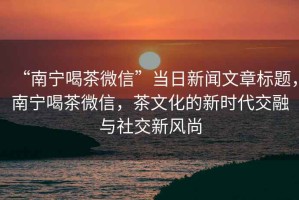 “南寧喝茶微信”當日新聞文章標題，南寧喝茶微信，茶文化的新時代交融與社交新風尚