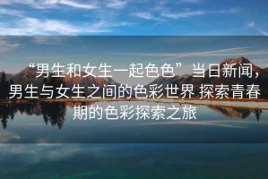 “男生和女生一起色色”當(dāng)日新聞，男生與女生之間的色彩世界 探索青春期的色彩探索之旅