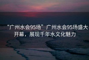 “廣州水會(huì)95場(chǎng)”廣州水會(huì)95場(chǎng)盛大開幕，展現(xiàn)千年水文化魅力