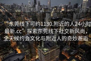 “東莞線下可約1130.附近的人24小時最新.cc”探索東莞線下社交新風(fēng)尚，全天候約會文化與附近人的奇妙邂逅