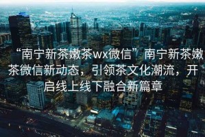 “南寧新茶嫩茶wx微信”南寧新茶嫩茶微信新動(dòng)態(tài)，引領(lǐng)茶文化潮流，開啟線上線下融合新篇章