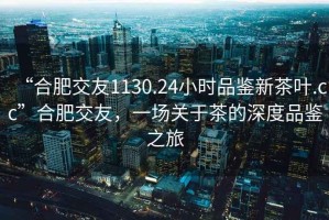 “合肥交友1130.24小時(shí)品鑒新茶葉.cc”合肥交友，一場關(guān)于茶的深度品鑒之旅