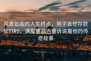 風(fēng)景如畫的人生終點(diǎn)，男子去世存款僅7塊5，滿屋贗品古董訴說(shuō)著他的傳奇故事