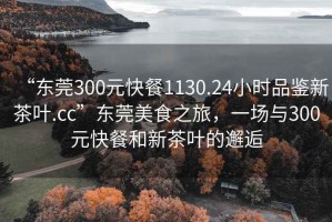 “東莞300元快餐1130.24小時品鑒新茶葉.cc”東莞美食之旅，一場與300元快餐和新茶葉的邂逅