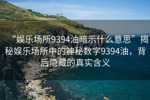 “娛樂場所9394油暗示什么意思”揭秘娛樂場所中的神秘數(shù)字9394油，背后隱藏的真實含義