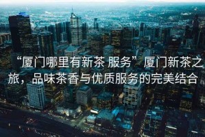 “廈門哪里有新茶 服務(wù)”廈門新茶之旅，品味茶香與優(yōu)質(zhì)服務(wù)的完美結(jié)合