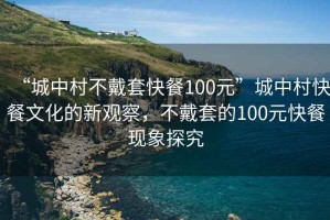 “城中村不戴套快餐100元”城中村快餐文化的新觀察，不戴套的100元快餐現(xiàn)象探究