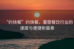 “約快餐”約快餐，重塑餐飲行業(yè)的速度與便捷新篇章