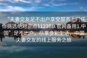 “夫妻交友足不出戶享受服務(wù)上門任你挑選絕對正點(diǎn)1123BB.官網(wǎng)備用1.中國”足不出戶，盡享多彩生活，中國夫妻交友的線上服務(wù)之旅