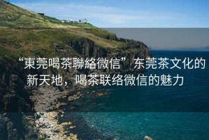 “東莞喝茶聯(lián)絡(luò)微信”東莞茶文化的新天地，喝茶聯(lián)絡(luò)微信的魅力