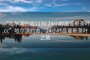 “哈爾濱約會1130.24小時品鑒新茶葉.cc”哈爾濱約會，24小時品鑒新茶葉之旅