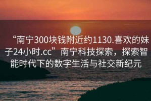 “南寧300塊錢附近約1130.喜歡的妹子24小時.cc”南寧科技探索，探索智能時代下的數(shù)字生活與社交新紀元