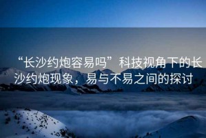 “長沙約炮容易嗎”科技視角下的長沙約炮現(xiàn)象，易與不易之間的探討