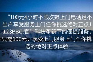“100元4小時(shí)不限次數(shù)上門電話足不出戶享受服務(wù)上門任你挑選絕對正點(diǎn)1123BBC.官”科技革新下的便捷服務(wù)，只需100元，享受上門服務(wù)上門任你挑選的絕對正點(diǎn)體驗(yàn)