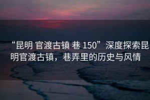 “昆明 官渡古鎮(zhèn) 巷 150”深度探索昆明官渡古鎮(zhèn)，巷弄里的歷史與風情