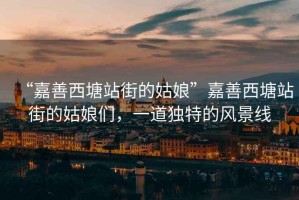 “嘉善西塘站街的姑娘”嘉善西塘站街的姑娘們，一道獨特的風(fēng)景線