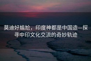 莫迪好尷尬，印度神都是中國造—探尋中印文化交流的奇妙軌跡