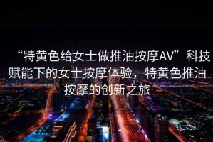 “特黃色給女士做推油按摩AV”科技賦能下的女士按摩體驗(yàn)，特黃色推油按摩的創(chuàng)新之旅