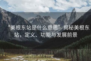 “美根東站是什么意思”揭秘美根東站，定義、功能與發(fā)展前景