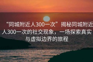 “同城附近人300一次”揭秘同城附近人300一次的社交現(xiàn)象，一場探索真實與虛擬邊界的旅程