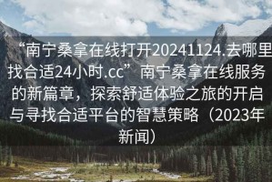 “南寧桑拿在線打開(kāi)20241124.去哪里找合適24小時(shí).cc”南寧桑拿在線服務(wù)的新篇章，探索舒適體驗(yàn)之旅的開(kāi)啟與尋找合適平臺(tái)的智慧策略（2023年新聞）