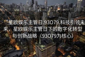 “星歐娛樂(lè)主管日.93O79.科技引領(lǐng)未來(lái)，星歐娛樂(lè)主管日下的數(shù)字化轉(zhuǎn)型與創(chuàng)新戰(zhàn)略（93O79為核心）