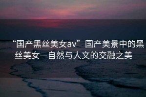 “國產(chǎn)黑絲美女a(chǎn)v”國產(chǎn)美景中的黑絲美女—自然與人文的交融之美
