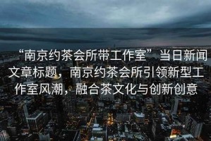 “南京約茶會所帶工作室”當(dāng)日新聞文章標(biāo)題，南京約茶會所引領(lǐng)新型工作室風(fēng)潮，融合茶文化與創(chuàng)新創(chuàng)意